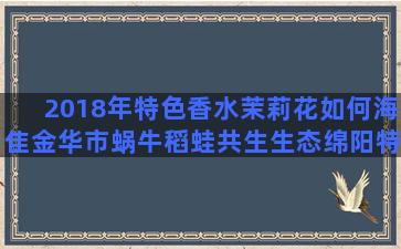 2018年特色香水茉莉花如何海隹金华市蜗牛稻蛙共生生态绵阳特农业各种养老方式的优缺点(2018特色美食)