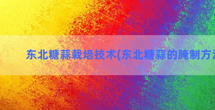 东北糖蒜栽培技术(东北糖蒜的腌制方法家常)